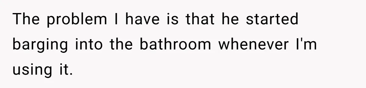 The problem I have is that he started barging into the bathroom whenever I'm using it.