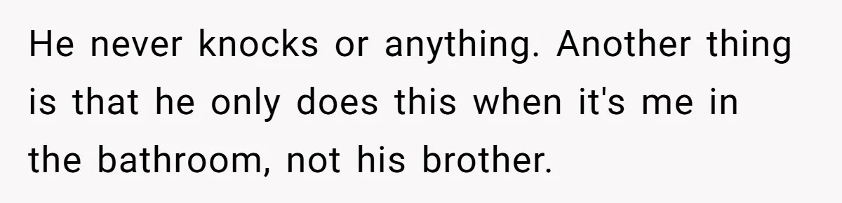 He never knocks or anything. Another thing is that he only does this when it's me in the bathroom, not his brother.