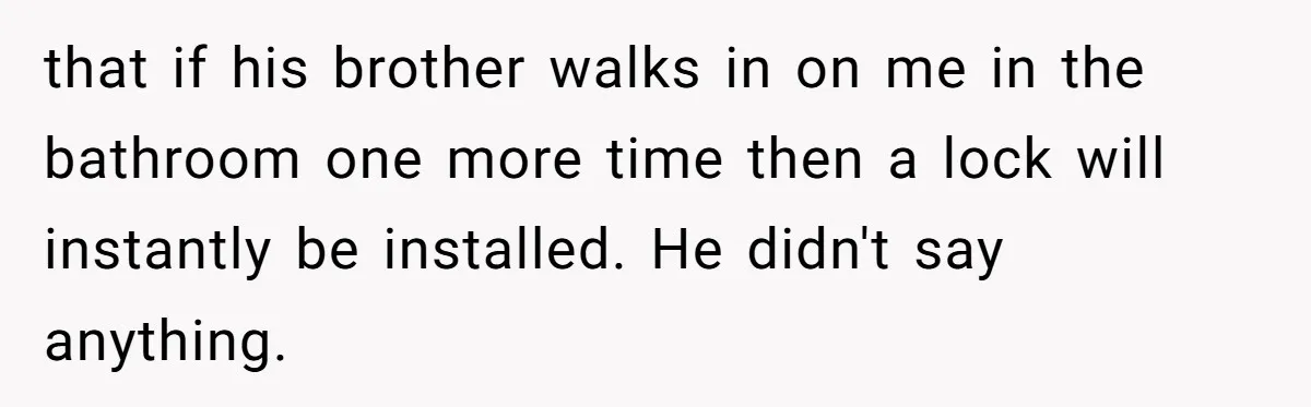 that if his brother walks in on me in the bathroom one more time then a lock will instantly be installed. He didn't say anything.