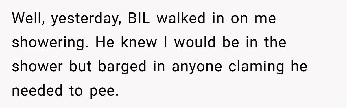 Well, yesterday, BIL walked in on me showering. He knew I would be in the shower but barged in anyone claming he needed to pee.
