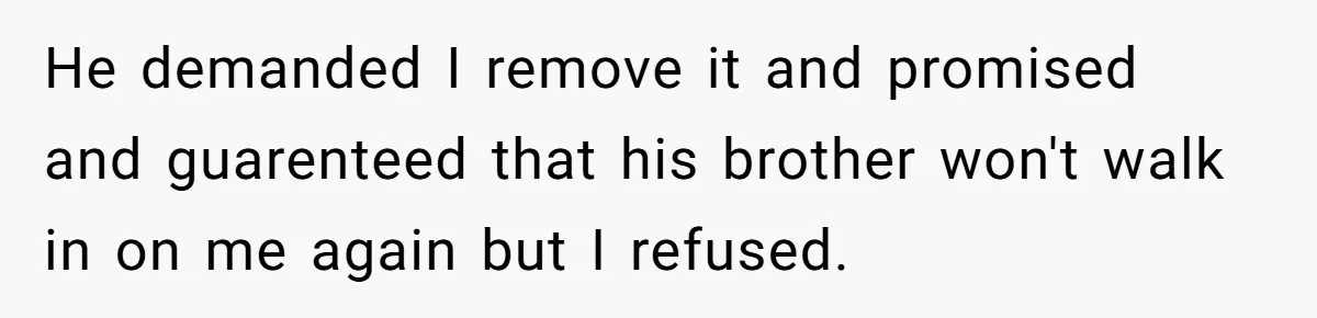 He demanded I remove it and promised and guarenteed that his brother won't walk in on me again but I refused.