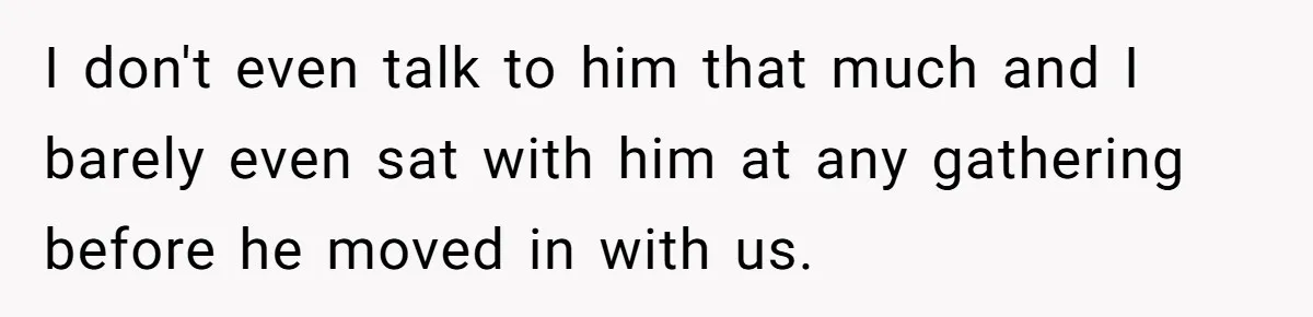 I don't even talk to him that much and I barely even sat with him at any gathering before he moved in with us.