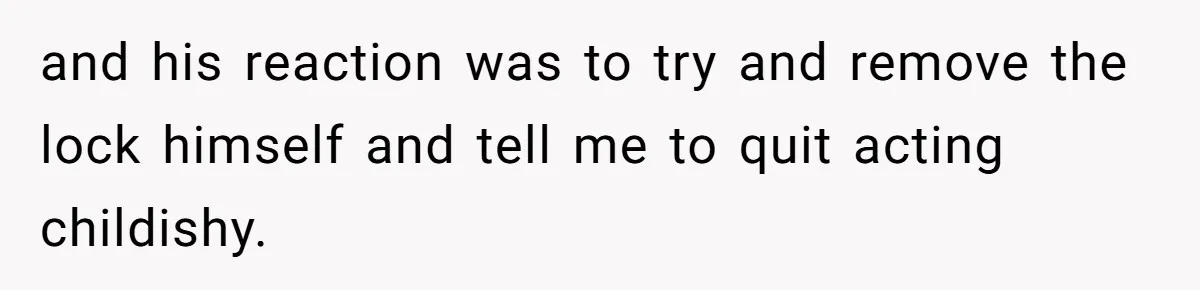 and his reaction was to try and remove the lock himself and tell me to quit acting childishy.