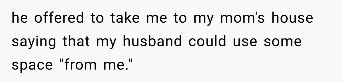 he offered to take me to my mom's house saying that my husband could use some space "from me."