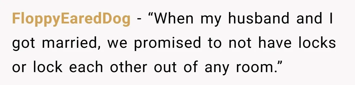 FloppyEaredDog − “When my husband and I got married, we promised to not have locks or lock each other out of any room.”