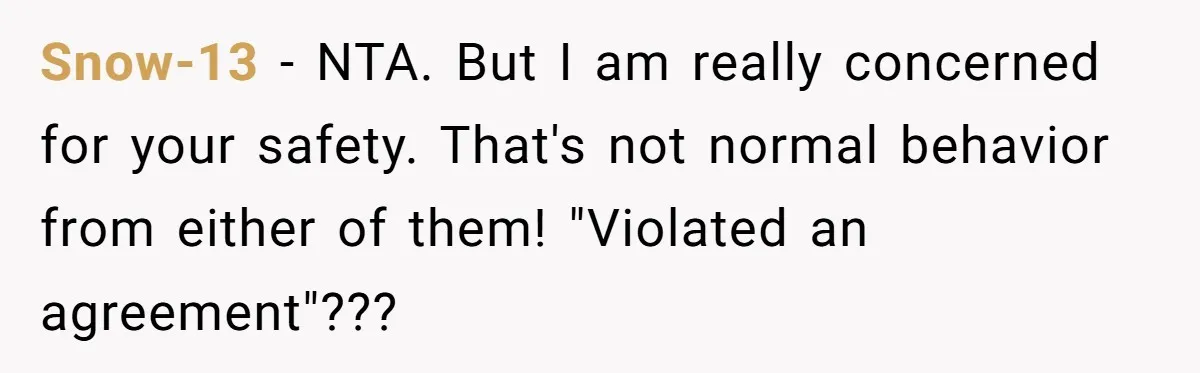 Snow-13 − NTA. But I am really concerned for your safety. That's not normal behavior from either of them! "Violated an agreement"???