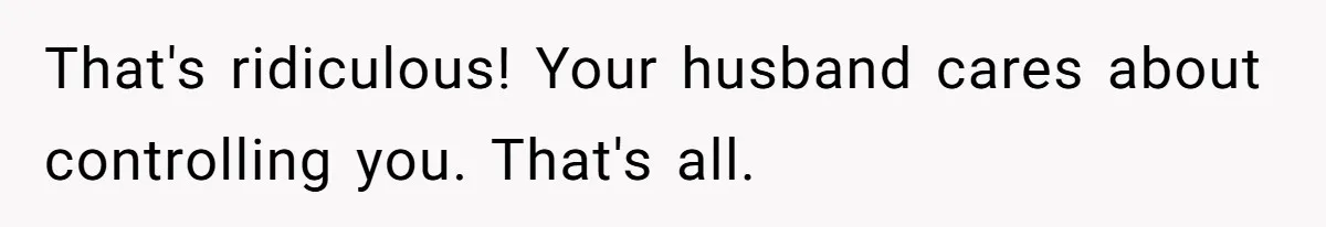 That's ridiculous! Your husband cares about controlling you. That's all.