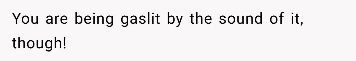 You are being gaslit by the sound of it, though!