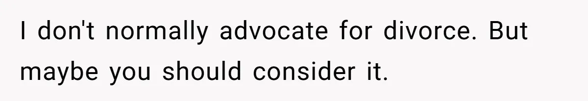 I don't normally advocate for divorce. But maybe you should consider it.