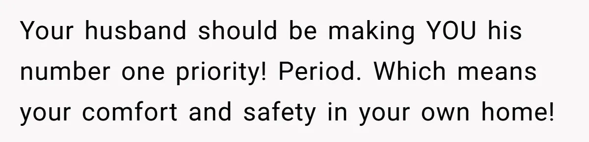 Your husband should be making YOU his number one priority! Period. Which means your comfort and safety in your own home!