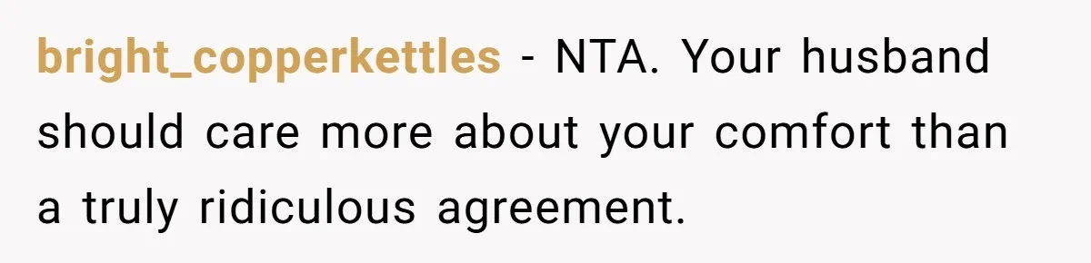 bright_copperkettles − NTA. Your husband should care more about your comfort than a truly ridiculous agreement.