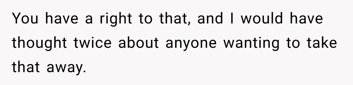 You have a right to that, and I would have thought twice about anyone wanting to take that away.