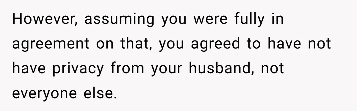 However, assuming you were fully in agreement on that, you agreed to have not have privacy from your husband, not everyone else.
