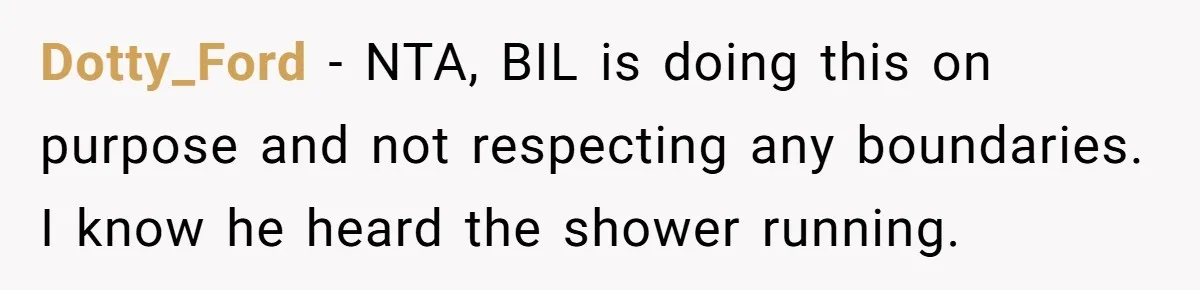 Dotty_Ford − NTA, BIL is doing this on purpose and not respecting any boundaries. I know he heard the shower running.