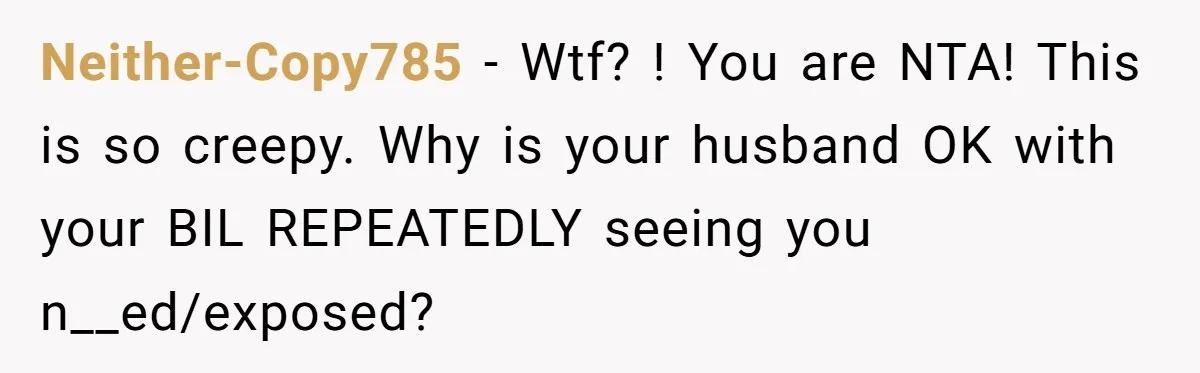 Neither-Copy785 − Wtf? ! You are NTA! This is so creepy. Why is your husband OK with your BIL REPEATEDLY seeing you n__ed/exposed?
