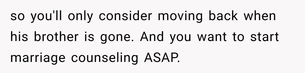 so you'll only consider moving back when his brother is gone. And you want to start marriage counseling ASAP.