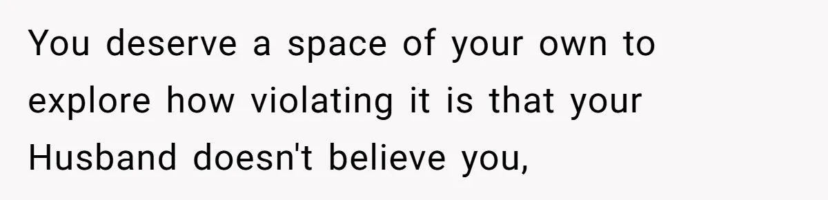 You deserve a space of your own to explore how violating it is that your Husband doesn't believe you,
