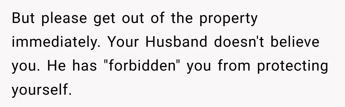 But please get out of the property immediately. Your Husband doesn't believe you. He has "forbidden" you from protecting yourself.