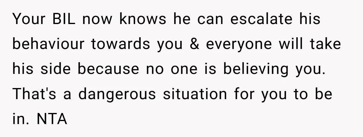Your BIL now knows he can escalate his behaviour towards you & everyone will take his side because no one is believing you. That's a dangerous situation for you to...