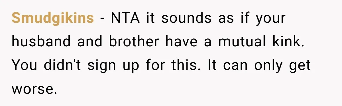 Smudgikins − NTA it sounds as if your husband and brother have a mutual kink. You didn't sign up for this. It can only get worse.