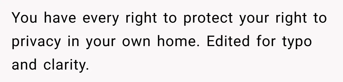 You have every right to protect your right to privacy in your own home. Edited for typo and clarity.