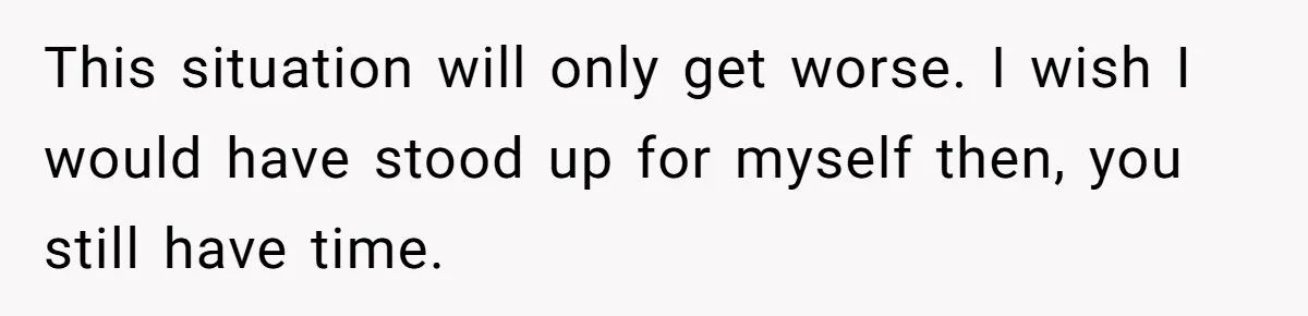 This situation will only get worse. I wish I would have stood up for myself then, you still have time.