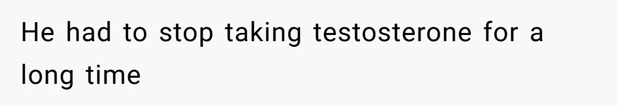 He had to stop taking testosterone for a long time