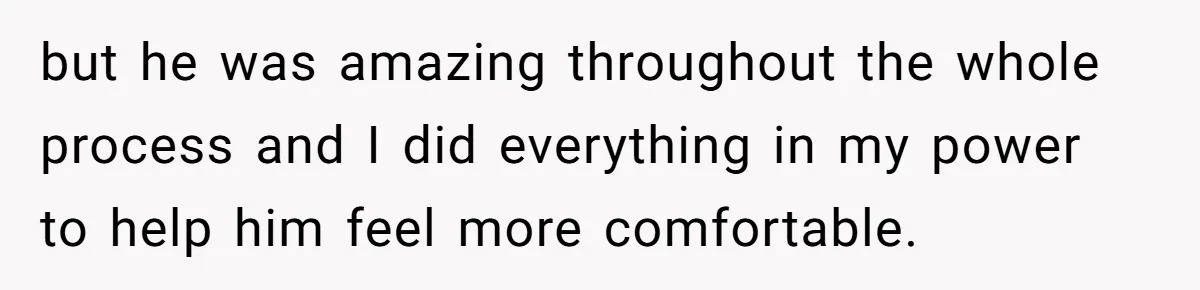 but he was amazing throughout the whole process and I did everything in my power to help him feel more comfortable.