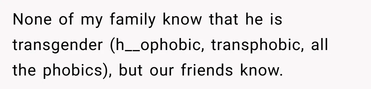 None of my family know that he is transgender (h__ophobic, transphobic, all the phobics), but our friends know.