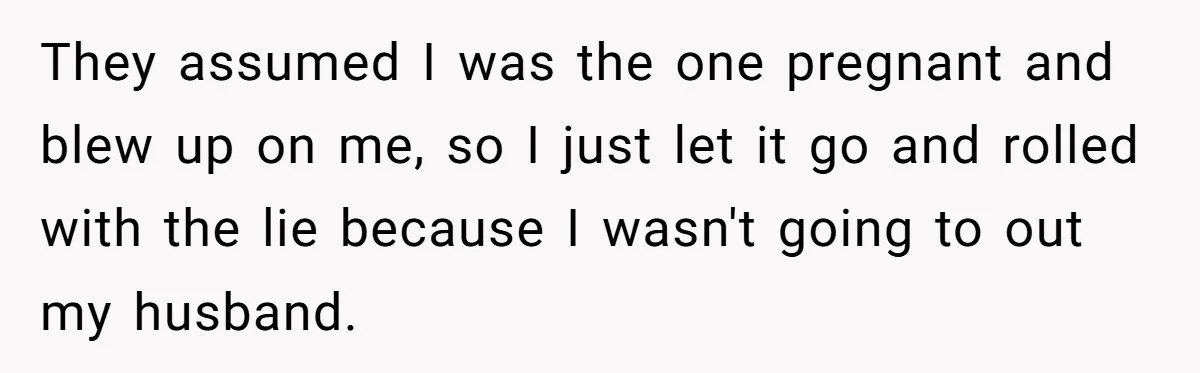 They assumed I was the one pregnant and blew up on me, so I just let it go and rolled with the lie because I wasn't going to out my...