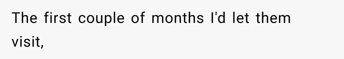 The first couple of months I'd let them visit,