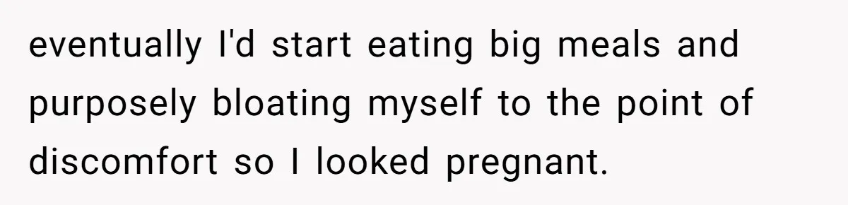 eventually I'd start eating big meals and purposely bloating myself to the point of discomfort so I looked pregnant.