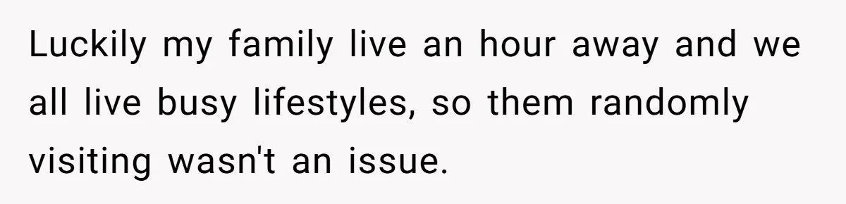 Luckily my family live an hour away and we all live busy lifestyles, so them randomly visiting wasn't an issue.