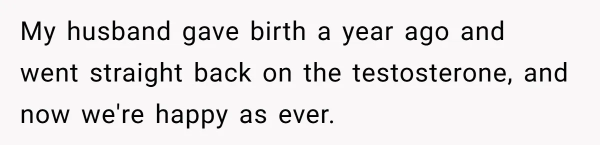 My husband gave birth a year ago and went straight back on the testosterone, and now we're happy as ever.