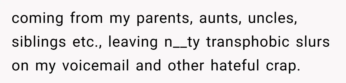 coming from my parents, aunts, uncles, siblings etc., leaving n__ty transphobic slurs on my voicemail and other hateful crap.