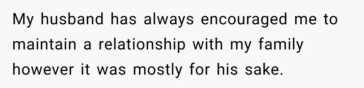 My husband has always encouraged me to maintain a relationship with my family however it was mostly for his sake.
