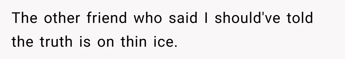 The other friend who said I should've told the truth is on thin ice.