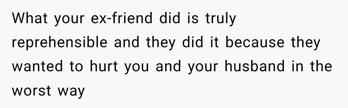 What your ex-friend did is truly reprehensible and they did it because they wanted to hurt you and your husband in the worst way