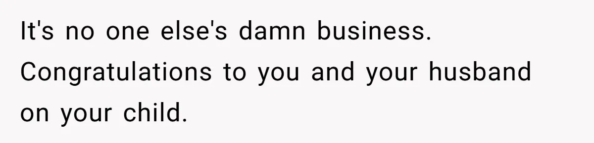 It's no one else's damn business. Congratulations to you and your husband on your child.