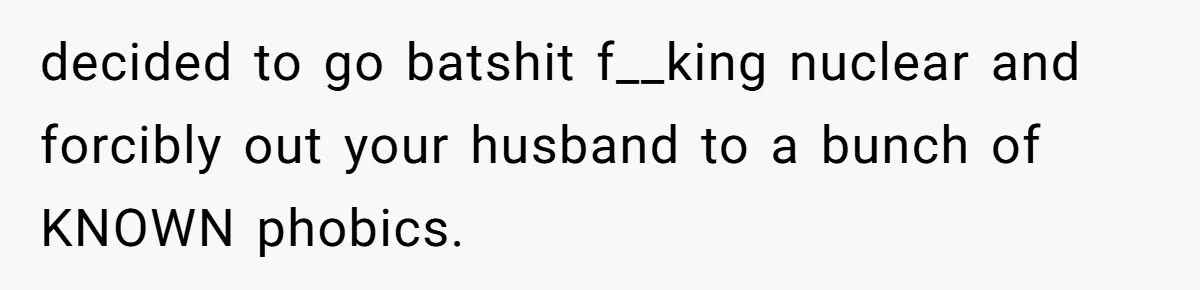decided to go batshit f__king nuclear and forcibly out your husband to a bunch of KNOWN phobics.