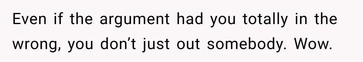 Even if the argument had you totally in the wrong, you don’t just out somebody. Wow.
