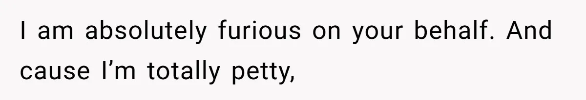 I am absolutely furious on your behalf. And cause I’m totally petty,