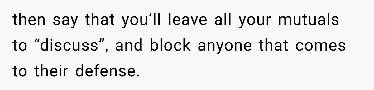 then say that you’ll leave all your mutuals to “discuss”, and block anyone that comes to their defense.