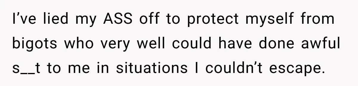I’ve lied my ASS off to protect myself from bigots who very well could have done awful s__t to me in situations I couldn’t escape.