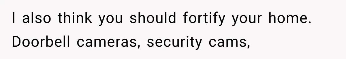 I also think you should fortify your home. Doorbell cameras, security cams,