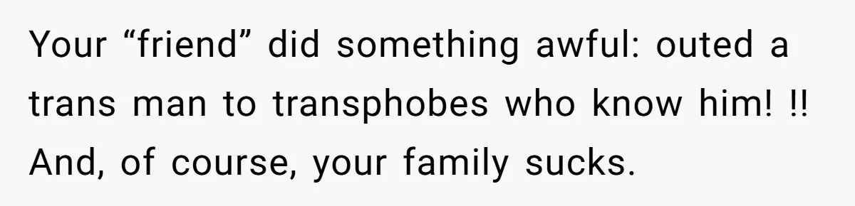 Your “friend” did something awful: outed a trans man to transphobes who know him! !! And, of course, your family sucks.