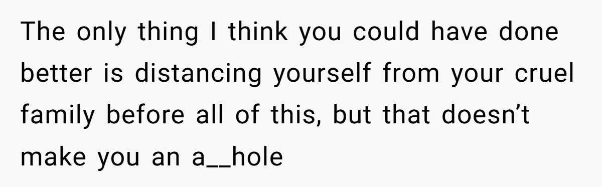 The only thing I think you could have done better is distancing yourself from your cruel family before all of this, but that doesn’t make you an a__hole