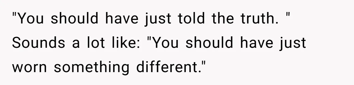 "You should have just told the truth. " Sounds a lot like: "You should have just worn something different."