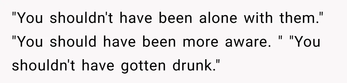 "You shouldn't have been alone with them." "You should have been more aware. " "You shouldn't have gotten drunk."