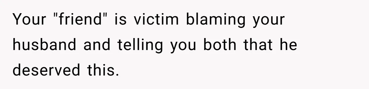 Your "friend" is victim blaming your husband and telling you both that he deserved this.